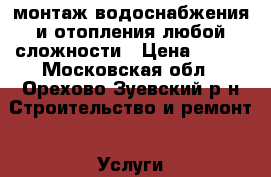 монтаж водоснабжения и отопления любой сложности › Цена ­ 100 - Московская обл., Орехово-Зуевский р-н Строительство и ремонт » Услуги   . Московская обл.